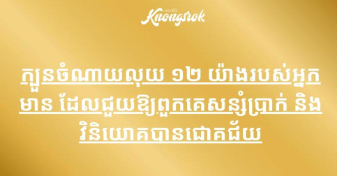 ក្បួនចំណាយលុយ ១២ យ៉ាងរបស់អ្នកមាន ដែលជួយឱ្យពួកគេសន្សំប្រាក់ និងវិនិយោគបានជោគជ័យ